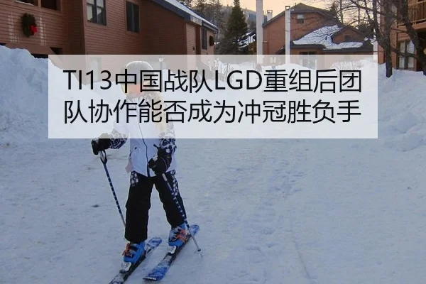 TI13中国战队LGD重组后团队协作能否成为冲冠胜负手