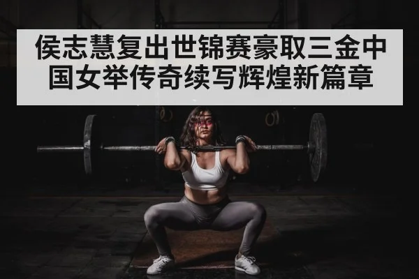 侯志慧复出世锦赛豪取三金中国女举传奇续写辉煌新篇章